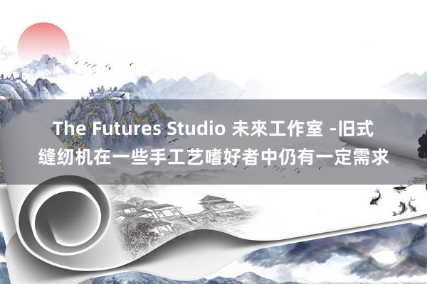 The Futures Studio 未來工作室 -旧式缝纫机在一些手工艺嗜好者中仍有一定需求